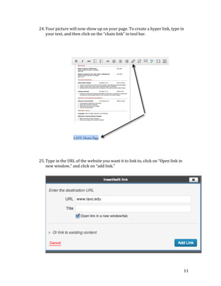 24. Your	
  picture	
  will	
  now	
  show	
  up	
  on	
  your	
  page.	
  To	
  create	
  a	
  hyper	
  link,	
  type	
  in	
  
your	
  text,	
  and	
  then	
  click	
  on	
  the	
  “chain	
  link”	
  in	
  tool	
  bar.	
  
	
  
	
  
	
  
	
  
	
  
	
  
	
  
	
  
	
  
	
  
	
  
	
  
	
  
	
  
	
  
	
  
	
  
	
  
	
  
	
  
	
  
	
  
	
  
	
  
25. Type	
  in	
  the	
  URL	
  of	
  the	
  website	
  you	
  want	
  it	
  to	
  link	
  to,	
  click	
  on	
  “Open	
  link	
  in	
  
new	
  window,”	
  and	
  click	
  on	
  “add	
  link.”	
  
	
  
	
  
	
  
	
  
	
  
	
  
	
  
	
  
	
  
	
  
	
  
	
  
	
  
	
  
	
  
	
  
	
  
	
  
	
  

11	
  

 