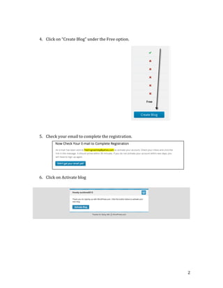  
	
  
	
  
	
  
	
  
	
  
	
  
	
  
	
  
	
  
	
  
	
  
	
  
	
  
	
  
	
  
	
  
	
  
	
  
	
  

	
  

4. Click	
  on	
  “Create	
  Blog”	
  under	
  the	
  Free	
  option.	
  
	
  

5. Check	
  your	
  email	
  to	
  complete	
  the	
  registration.	
  
	
  
	
  
	
  
	
  
	
  
	
  
6. Click	
  on	
  Activate	
  blog	
  

	
  
	
  
	
  
	
  
	
  
	
  
	
  
	
  
	
  
	
  
	
  
	
  
	
  
	
  
	
  
	
  
	
  

2	
  

 