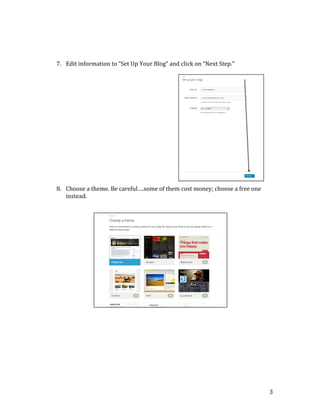  
	
  
	
  
	
  
	
  
	
  
	
  
	
  
	
  
	
  
	
  
	
  
	
  
	
  
	
  
	
  
	
  
	
  
	
  

7. Edit	
  information	
  to	
  “Set	
  Up	
  Your	
  Blog”	
  and	
  click	
  on	
  “Next	
  Step.”	
  

8. Choose	
  a	
  theme.	
  Be	
  careful….some	
  of	
  them	
  cost	
  money;	
  choose	
  a	
  free	
  one	
  
instead.	
  

	
  
	
  
	
  
	
  
	
  
	
  
	
  
	
  
	
  
	
  
	
  
	
  
	
  
	
  
	
  
	
  
	
  
	
  
	
  
	
  
	
  
	
  
	
  

	
  

	
  
	
  

3	
  

 