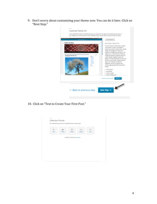  
	
  
	
  
	
  
	
  
	
  
	
  
	
  
	
  
	
  
	
  
	
  
	
  
	
  
	
  
	
  
	
  
	
  
	
  
	
  

9. Don’t	
  worry	
  about	
  customizing	
  your	
  theme	
  now.	
  You	
  can	
  do	
  it	
  later.	
  Click	
  on	
  
“Next	
  Step.”	
  

	
  

10. 	
  Click	
  on	
  “Text	
  to	
  Create	
  Your	
  First	
  Post.”	
  

	
  

	
  
	
  
	
  
	
  
	
  
	
  
	
  
	
  

	
  
	
  
	
  
	
  
	
  
	
  
	
  
	
  
	
  
	
  
	
  

	
  
	
  
	
  
	
  

4	
  

 
