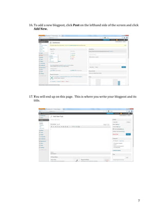  

	
  

	
  
16. To	
  add	
  a	
  new	
  blogpost,	
  click	
  Post	
  on	
  the	
  lefthand	
  side	
  of	
  the	
  screen	
  and	
  click	
  
Add	
  New.	
  
	
  
	
  
	
  
	
  
	
  
	
  
	
  
	
  
	
  
	
  
	
  
	
  
	
  
	
  
	
  
	
  
	
  
17. You	
  will	
  end	
  up	
  on	
  this	
  page.	
  	
  This	
  is	
  where	
  you	
  write	
  your	
  blogpost	
  and	
  its	
  
title.	
  	
  
	
  
	
  
	
  
	
  
	
  
	
  
	
  
	
  
	
  
	
  
	
  
	
  
	
  
	
  
	
  
	
  
	
  
	
  
	
  
	
  
	
  
	
  

7	
  

 
