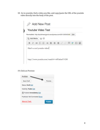 
	
  
	
  
	
  
	
  
	
  
	
  
	
  
	
  
	
  
	
  
	
  
	
  
	
  
	
  
	
  
	
  
	
  
	
  
	
  
	
  
	
  
	
  

	
  
	
  
	
  
	
  
	
  
	
  

18. 	
  Go	
  to	
  youtube,	
  find	
  a	
  video	
  you	
  like,	
  and	
  copy/paste	
  the	
  URL	
  of	
  the	
  youtube	
  
video	
  directly	
  into	
  the	
  body	
  of	
  the	
  post.	
  

19. Click	
  on	
  Preview	
  
	
  

	
  

	
  

8	
  

 