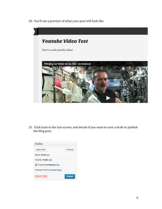20. 	
  You’ll	
  see	
  a	
  preview	
  of	
  what	
  your	
  post	
  will	
  look	
  like.	
  	
  
	
  

	
  
	
  
	
  
	
  
	
  
	
  
21. 	
  Click	
  back	
  to	
  the	
  last	
  screen,	
  and	
  decide	
  if	
  you	
  want	
  to	
  save	
  a	
  draft	
  or	
  publish	
  
the	
  blog	
  post.	
  	
  
	
  
	
  

	
  
	
  
	
  

	
  

9	
  

	
  

 