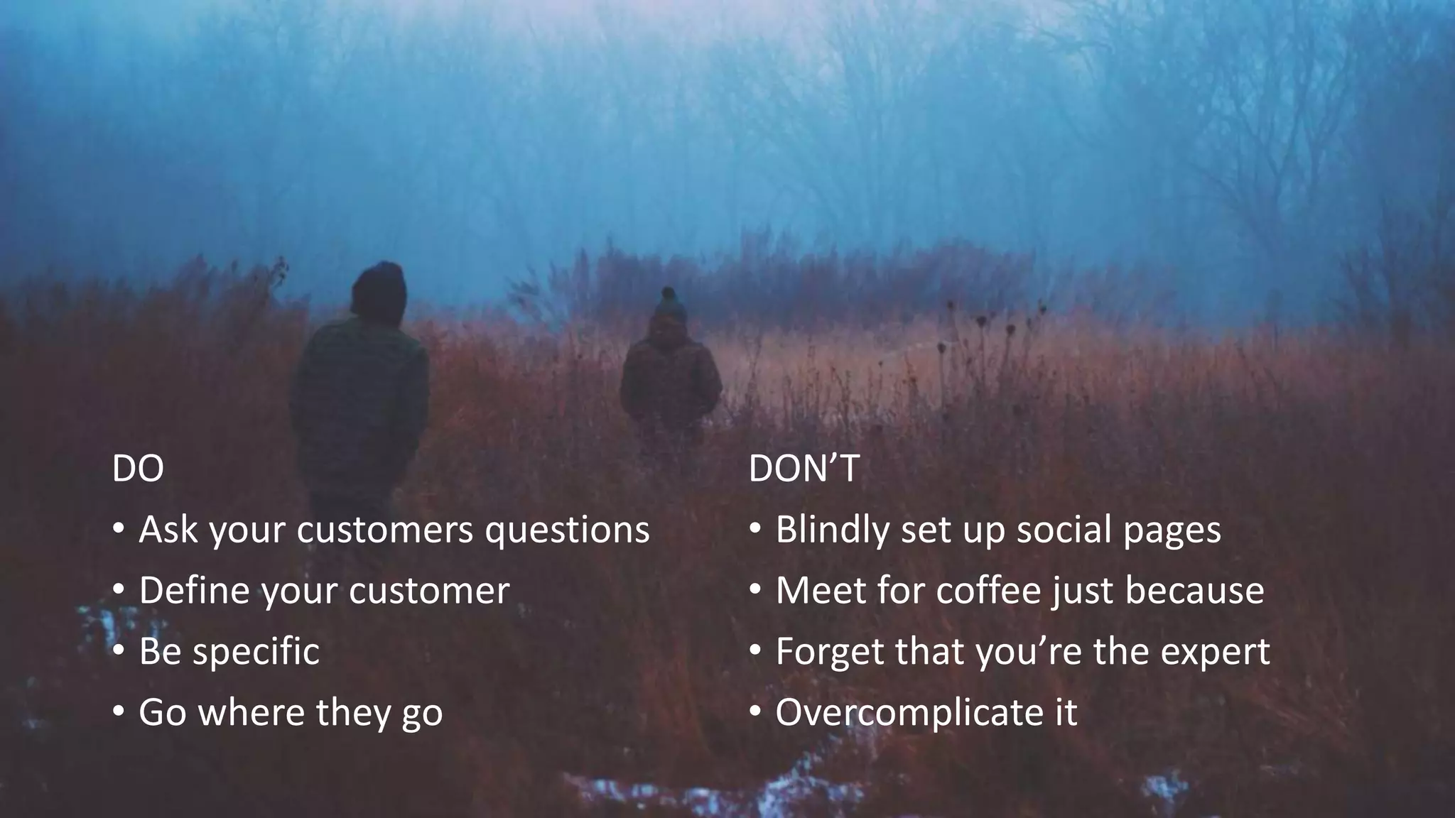 DO
• Ask your customers questions
• Define your customer
• Be specific
• Go where they go
DON’T
• Blindly set up social pages
• Meet for coffee just because
• Forget that you’re the expert
• Overcomplicate it
 