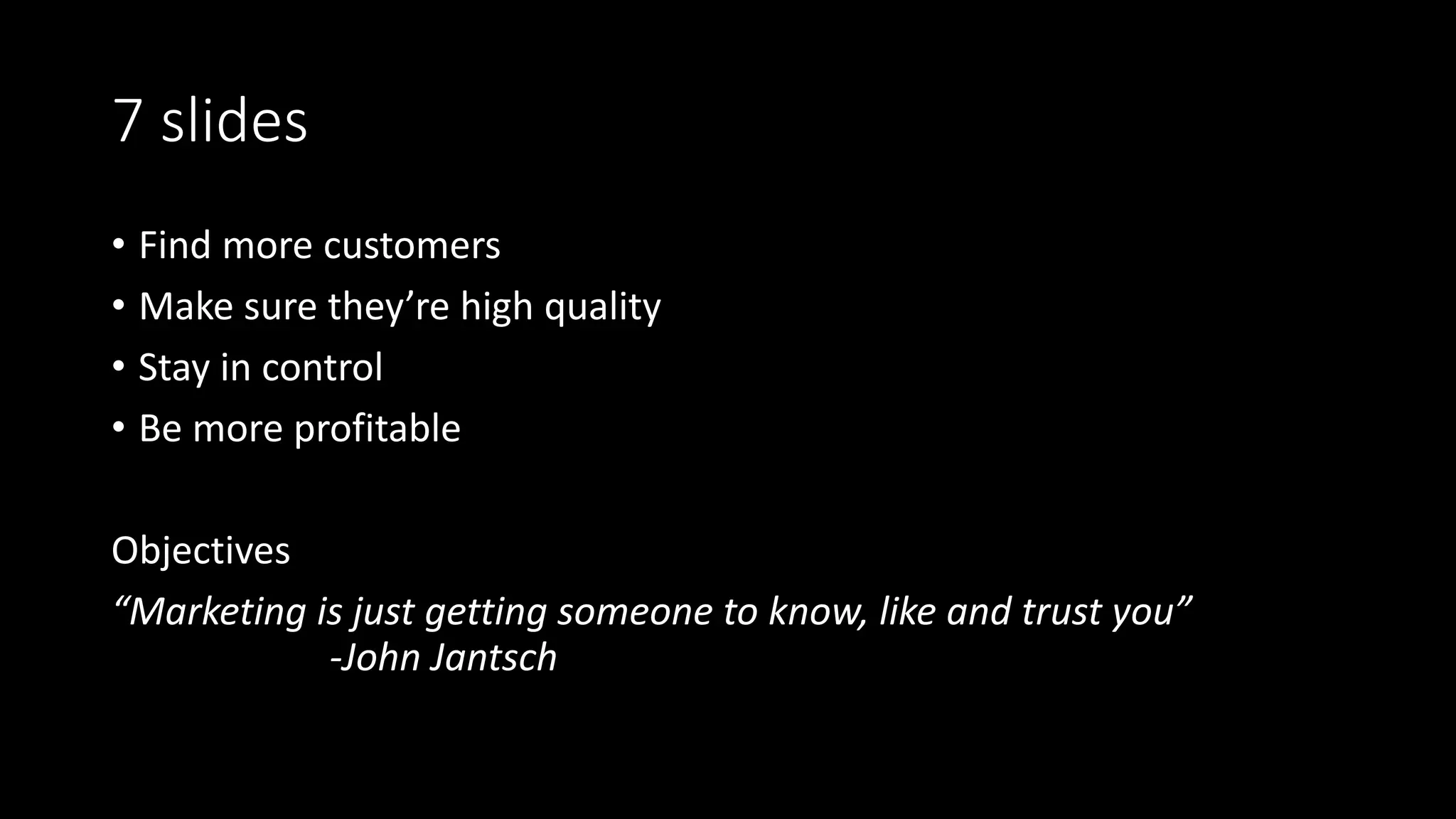 7 slides
• Find more customers
• Make sure they’re high quality
• Stay in control
• Be more profitable
Objectives
“Marketing is just getting someone to know, like and trust you”
-John Jantsch
 