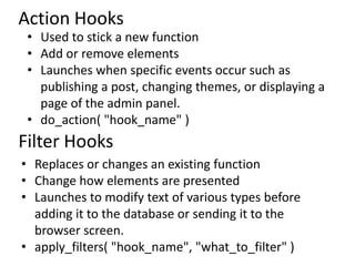 Action Hooks
 • Used to stick a new function
 • Add or remove elements
 • Launches when specific events occur such as
   publishing a post, changing themes, or displaying a
   page of the admin panel.
 • do_action( "hook_name" )
Filter Hooks
• Replaces or changes an existing function
• Change how elements are presented
• Launches to modify text of various types before
  adding it to the database or sending it to the
  browser screen.
• apply_filters( "hook_name", "what_to_filter" )
 