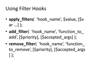 Using Filter Hooks
• apply_filters( 'hook_name’, $value, [$v
  ar ...] );
• add_filter( 'hook_name’, ’function_to_
  add’, [$priority], [$accepted_args] );
• remove_filter( 'hook_name’, ’function_
  to_remove’, [$priority], [$accepted_args
  ] );
 