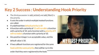 ● The third parameter in add_action() and add_filter() is
the priority.
● It sets the order in which multiple hooked functions
are called.
● If undefined then default priority is 10
● A function with a priority of 11 will run after a function
with a priority of 10; and a function with a priority of 9
will run before a function with a priority of 10.
● Any positive integer is an acceptable value, and the
default value is 10.
● If two callback functions are registered for the same
hook with the same priority, then will be run in the
order that they were registered to the hook.
Key 2 Success : Understanding Hook Priority
 