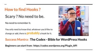 Scary ? No need to be.
No need to remember it.
You only need to know that, whatever you’d like to
change or add, there is probablya hook for it.
Success Mantra : The Codex - Bible for WordPress Hooks
Beginners can start from: https://codex.wordpress.org/Plugin_API
How to find Hooks ?
 