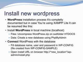 Install new wordpress
 WordPress installation process It’s completly
documented but in case You’re using XAMPP Lite It can
be resumed like this:
 Install WordPress in local machine (localhost)
 Files: Uncompress WordPress.zip on subfolder HTDOCS
 Data: Create a new database using PhpMyAdmin
 Connect WordPress with the database
 Fill database name, user and password in WP-CONFIG
(file created from WP-CONFIG-SAMPLE)
 Open install URL on browser http://*new_location*/wp-
admin/install.php
 