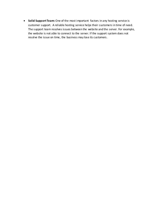  Solid Support Team: One of the most important factors in any hosting service is
customer support. A reliable hosting service helps their customers in time of need.
The support team resolves issues between the website and the server. For example,
the website is not able to connect to the server. If the support system does not
resolve the issue on time, the business may lose its customers.
 