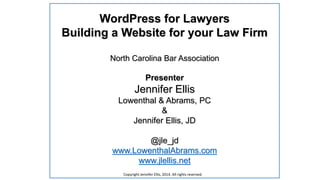 WordPress for Lawyers
Building a Website for your Law Firm
North Carolina Bar Association
Presenter
Jennifer Ellis
Lowenthal & Abrams, PC
&
Jennifer Ellis, JD
@jle_jd
www.LowenthalAbrams.com
www.jlellis.net
Copyright Jennifer Ellis, 2014. All rights reserved.
 