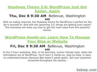 Headway Theme 3.0: WordPress Just Got
                 Easier, Again
    Thu, Dec 8 9:30 AM Bellevue, Washington
                                     $49
With no coding required, the Headway theme for WordPress is perfect for the
do-it-yourself-er. And with the upcoming 3.0, things are getting even easier!
 This workshop will show you how to get the most value from this powerful
                                   theme.


 WordPress Hands-on: Learn How To Manage
            Your Blog or Website
   Fri, Dec 9 9:30 AM Bellevue, Washington
                                      $49
In this 3-hour workshop, Bob, in his laid-back, humor-infused style, takes the
intimidation out of WordPress. You'll learn it hands-on, step-by-step, in easy-
 to-understand pieces (because Bob doesn't speak geek). Get your questions
                      answered throughout the session.
 