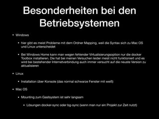 Besonderheiten bei den
Betriebsystemen
• Windows

• hier gibt es meist Probleme mit dem Ordner Mapping, weil die Syntax sich zu Mac OS
und Linux unterscheidet

• Bei Windows Home kann man wegen fehlender Virtualisierungsoption nur die docker
Toolbox installieren. Die hat bei meinen Versuchen leider meist nicht funktioniert und es
wird bei bestehender Internetverbindung auch immer versucht auf die neuste Version zu
aktualisieren

• Linux

• Installation über Konsole (das normal schwarze Fenster mit weiß)

• Mac OS

• Mounting zum Gastsystem ist sehr langsam

• Lösungen docker-sync oder bg-sync (wenn man nur ein Projekt zur Zeit nutzt)
 