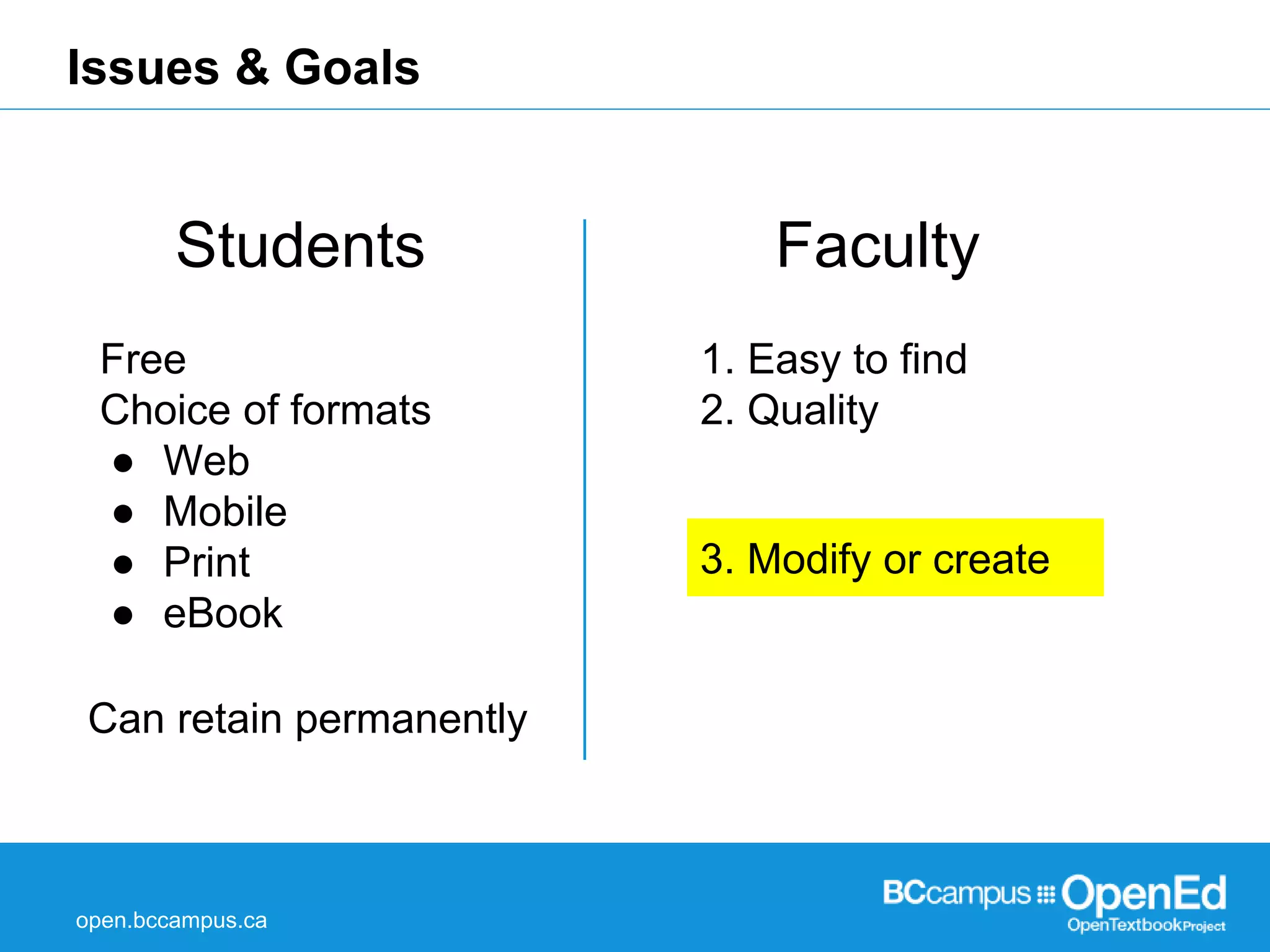 Issues & Goals 
Students Faculty 
Free 
Choice of formats 
● Web 
● Mobile 
● Print 
● eBook 
Can retain permanently 
open.bccampus.ca 
1. Easy to find 
2. Quality 
3. Modify or create 
 