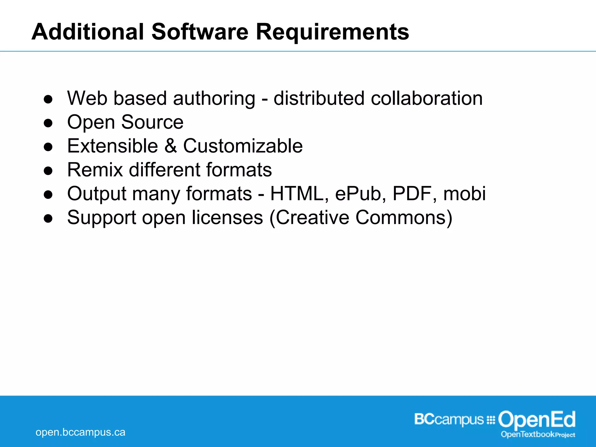 Additional Software Requirements 
● Web based authoring - distributed collaboration 
● Open Source 
● Extensible & Customizable 
● Remix different formats 
● Output many formats - HTML, ePub, PDF, mobi 
● Support open licenses (Creative Commons) 
open.bccampus.ca 
 