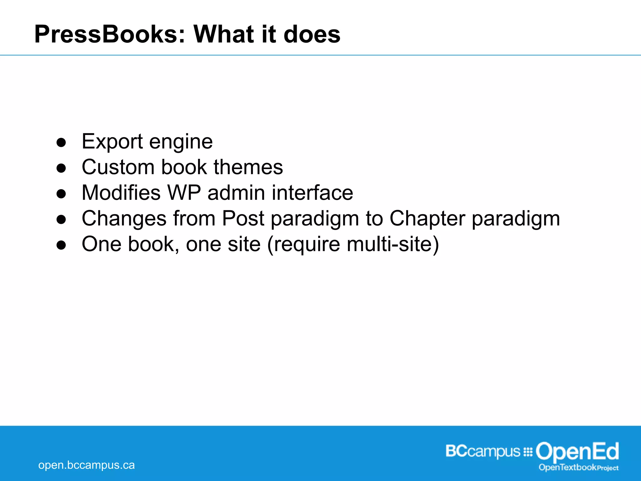 PressBooks: What it does 
● Export engine 
● Custom book themes 
● Modifies WP admin interface 
● Changes from Post paradigm to Chapter paradigm 
● One book, one site (require multi-site) 
open.bccampus.ca 
 
