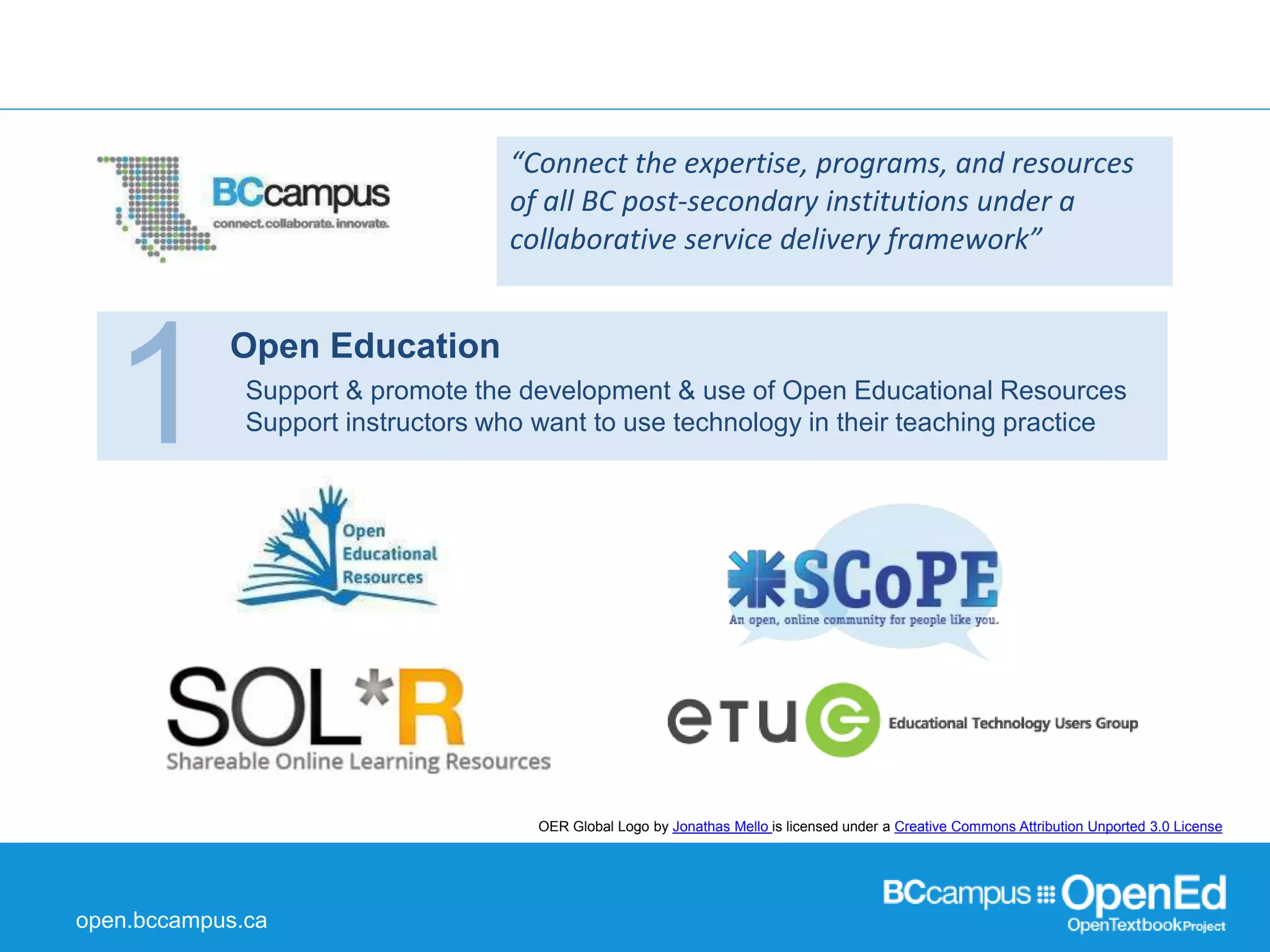 open.bccampus.ca 
“Connect the expertise, programs, and resources 
of all BC post-secondary institutions under a 
collaborative service delivery framework” 
1 Open Education Support & promote the development & use of Open Educational Resources 
Support instructors who want to use technology in their teaching practice 
OER Global Logo by Jonathas Mello is licensed under a Creative Commons Attribution Unported 3.0 License 
 