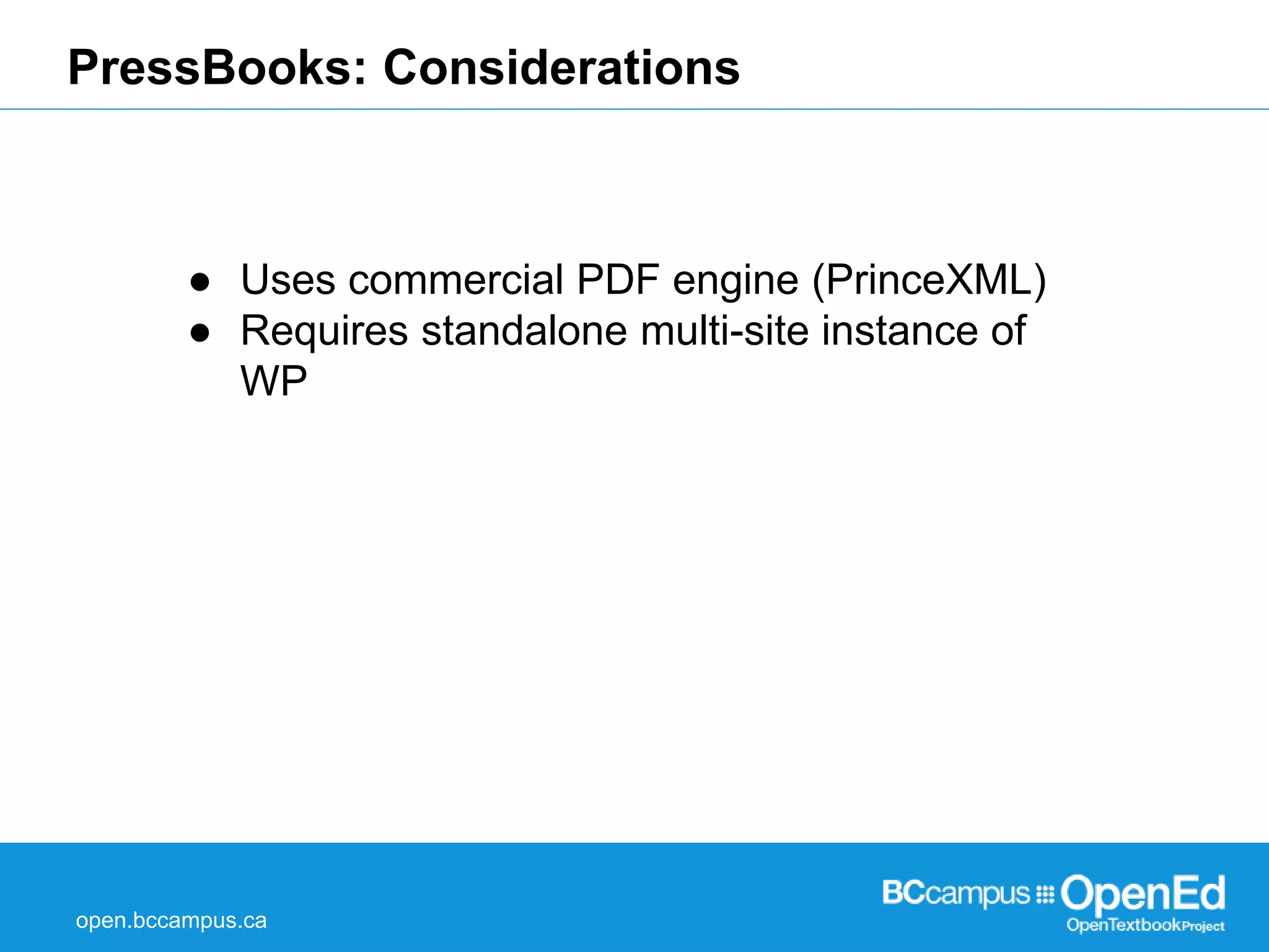 PressBooks: Considerations 
● Uses commercial PDF engine (PrinceXML) 
● Requires standalone multi-site instance of 
WP 
open.bccampus.ca 
 
