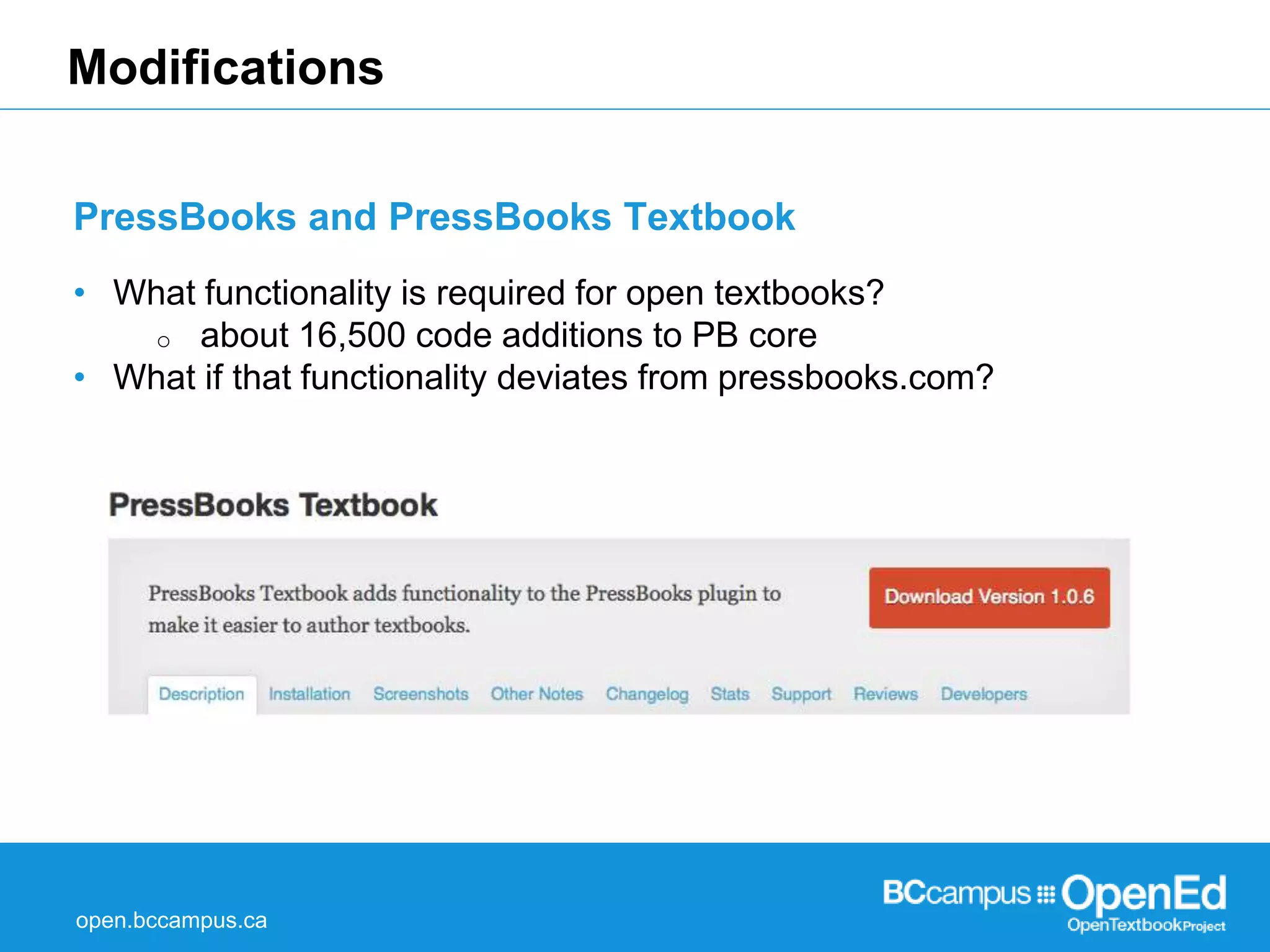 Modifications 
PressBooks and PressBooks Textbook 
• What functionality is required for open textbooks? 
o about 16,500 code additions to PB core 
• What if that functionality deviates from pressbooks.com? 
open.bccampus.ca 
 