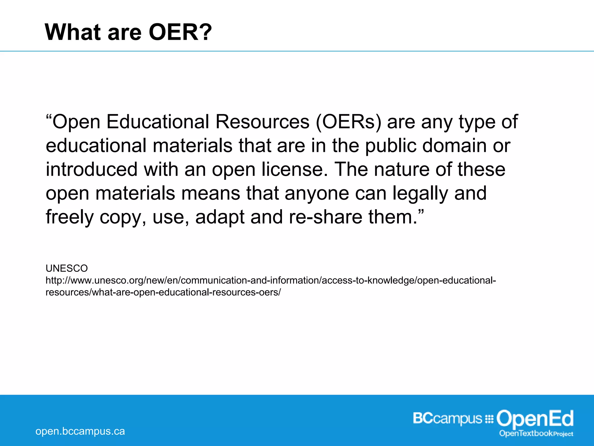What are OER? 
“Open Educational Resources (OERs) are any type of 
educational materials that are in the public domain or 
introduced with an open license. The nature of these 
open materials means that anyone can legally and 
freely copy, use, adapt and re-share them.” 
UNESCO 
http://www.unesco.org/new/en/communication-and-information/access-to-knowledge/open-educational-resources/ 
what-are-open-educational-resources-oers/ 
open.bccampus.ca 
 