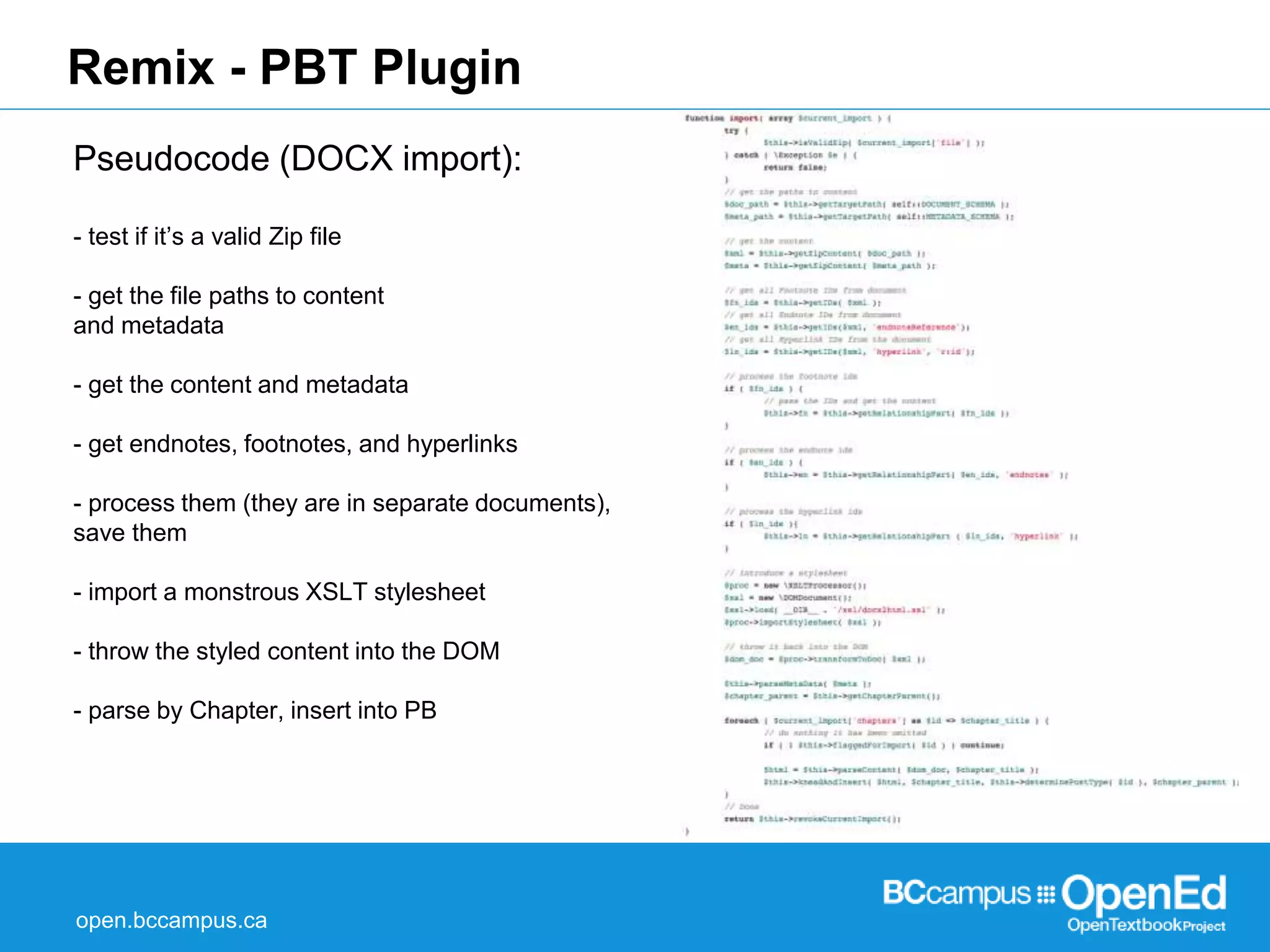 Remix - PBT Plugin 
Pseudocode (DOCX import): 
- test if it’s a valid Zip file 
- get the file paths to content 
and metadata 
- get the content and metadata 
- get endnotes, footnotes, and hyperlinks 
- process them (they are in separate documents), 
save them 
- import a monstrous XSLT stylesheet 
- throw the styled content into the DOM 
- parse by Chapter, insert into PB 
open.bccampus.ca 
 