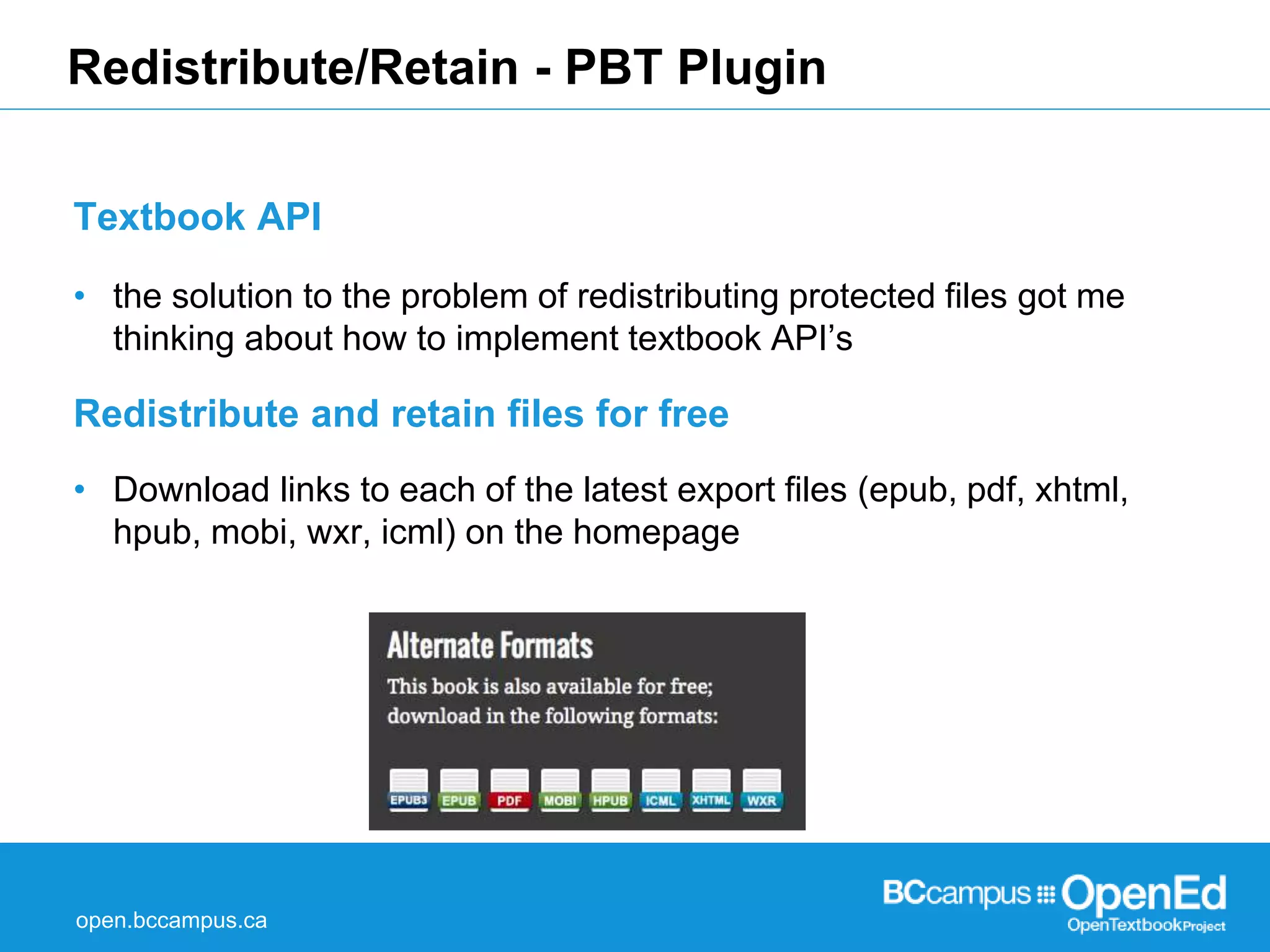 Redistribute/Retain - PBT Plugin 
Textbook API 
• the solution to the problem of redistributing protected files got me 
thinking about how to implement textbook API’s 
Redistribute and retain files for free 
• Download links to each of the latest export files (epub, pdf, xhtml, 
hpub, mobi, wxr, icml) on the homepage 
open.bccampus.ca 
 