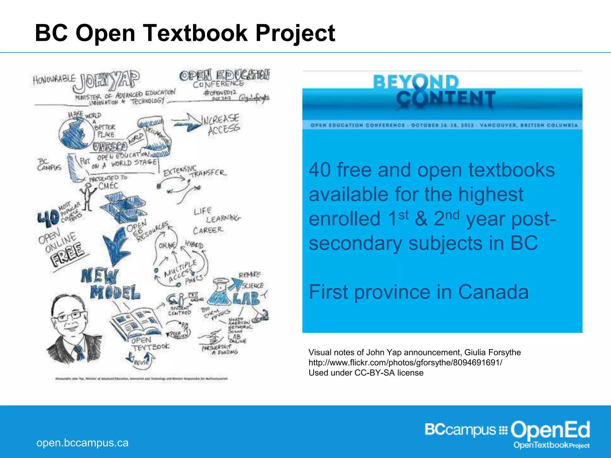 BC Open Textbook Project 
open.bccampus.ca 
40 free and open textbooks 
available for the highest 
enrolled 1st & 2nd year post-secondary 
subjects in BC 
First province in Canada 
Visual notes of John Yap announcement, Giulia Forsythe 
http://www.flickr.com/photos/gforsythe/8094691691/ 
Used under CC-BY-SA license 
 