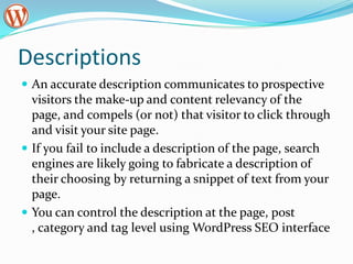 Descriptions
 An accurate description communicates to prospective
  visitors the make-up and content relevancy of the
  page, and compels (or not) that visitor to click through
  and visit your site page.
 If you fail to include a description of the page, search
  engines are likely going to fabricate a description of
  their choosing by returning a snippet of text from your
  page.
 You can control the description at the page, post
  , category and tag level using WordPress SEO interface
 