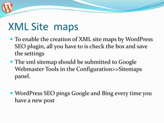 XML Site maps
 To enable the creation of XML site maps by WordPress
  SEO plugin, all you have to is check the box and save
  the settings
 The xml sitemap should be submitted to Google
  Webmaster Tools in the Configuration>>Sitemaps
  panel.

 WordPress SEO pings Google and Bing every time you
 have a new post
 