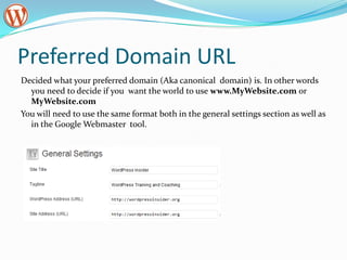 Preferred Domain URL
Decided what your preferred domain (Aka canonical domain) is. In other words
  you need to decide if you want the world to use www.MyWebsite.com or
  MyWebsite.com
You will need to use the same format both in the general settings section as well as
  in the Google Webmaster tool.
 