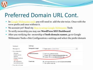 Preferred Domain URL Cont.
 In Google Webmaster tools you will need to add the site twice. Once with the
  www prefix and once without it.
 No account yet? Read my How to setup Google Webmaster Tools
 To verify ownership you may use WordPress SEO Dashboard
 After you verifying the ownership of both domain names, go to Google
  Webmaster Tools>>Site Configuration>>settings and select the prefer domain
 