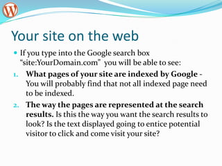 Your site on the web
 If you type into the Google search box
  “site:YourDomain.com” you will be able to see:
1. What pages of your site are indexed by Google -
    You will probably find that not all indexed page need
    to be indexed.
2. The way the pages are represented at the search
    results. Is this the way you want the search results to
    look? Is the text displayed going to entice potential
    visitor to click and come visit your site?
 
