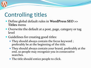 Controlling titles
 Define global default rules in WordPress SEO >>
  Titles menu
 Overwrite the default at a post, page, category or tag
  level
 Guidelines for creating good titles:
   They should always contain the focus keyword ;
    preferably be at the beginning of the title.
   They should always contain your brand, preferably at the
    end, so people may recognize you in consecutive
    searches.
   The title should entice people to click.
 