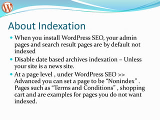 About Indexation
 When you install WordPress SEO, your admin
  pages and search result pages are by default not
  indexed
 Disable date based archives indexation – Unless
  your site is a news site.
 At a page level , under WordPress SEO >>
  Advanced you can set a page to be “Nonindex” .
  Pages such as “Terms and Conditions” , shopping
  cart and are examples for pages you do not want
  indexed.
 