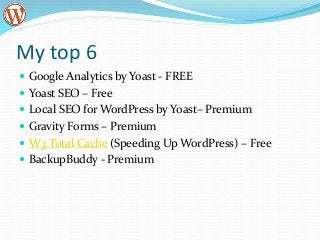 My top 6
 Google Analytics by Yoast - FREE
 Yoast SEO – Free
 Local SEO for WordPress by Yoast– Premium
 Gravity Forms – Premium
 W3 Total Cache (Speeding Up WordPress) – Free
 BackupBuddy - Premium
 