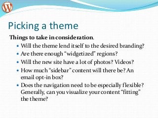 Picking a theme
Things to take in consideration.
 Will the theme lend itself to the desired branding?
 Are there enough “widgetized” regions?
 Will the new site have a lot of photos? Videos?
 How much “sidebar” content will there be? An
email opt-in box?
 Does the navigation need to be especially flexible?
Generally, can you visualize your content “fitting”
the theme?
 