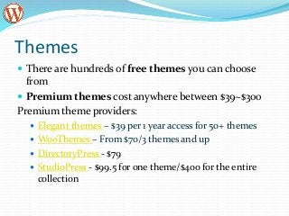 Themes
 There are hundreds of free themes you can choose
from
 Premium themes cost anywhere between $39~$300
Premium theme providers:
 Elegant themes – $39 per 1 year access for 50+ themes
 WooThemes – From $70/3 themes and up
 DirectoryPress - $79
 StudioPress - $99.5 for one theme/$400 for the entire
collection
 