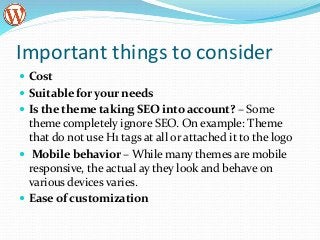 Important things to consider
 Cost
 Suitable for your needs
 Is the theme taking SEO into account? – Some
theme completely ignore SEO. On example: Theme
that do not use H1 tags at all or attached it to the logo
 Mobile behavior – While many themes are mobile
responsive, the actual ay they look and behave on
various devices varies.
 Ease of customization
 