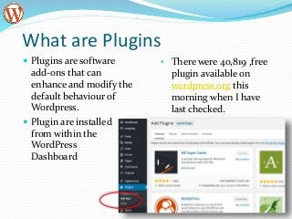 What are Plugins
 Plugins are software
add-ons that can
enhance and modify the
default behaviour of
Wordpress.
 Plugin are installed
from within the
WordPress
Dashboard
• There were 40,819 ,free
plugin available on
wordpress.org this
morning when I have
last checked.
 