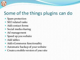 Some of the things plugins can do
 Spam protection
 SEO related tasks
 Add contact forms
 Social media sharing
 Ad management
 Speed up you website
 Add tables
 Add eCommerce functionality
 Automatic backup of your website
 Create a mobile version of your site
 
