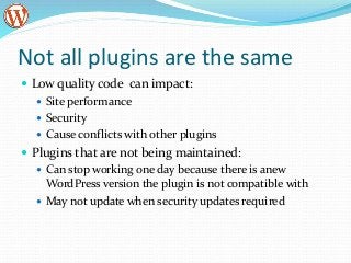 Not all plugins are the same
 Low quality code can impact:
 Site performance
 Security
 Cause conflicts with other plugins
 Plugins that are not being maintained:
 Can stop working one day because there is anew
WordPress version the plugin is not compatible with
 May not update when security updates required
 
