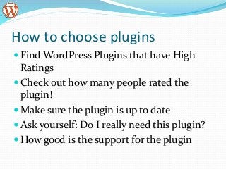 How to choose plugins
Find WordPress Plugins that have High
Ratings
Check out how many people rated the
plugin!
Make sure the plugin is up to date
Ask yourself: Do I really need this plugin?
How good is the support for the plugin
 