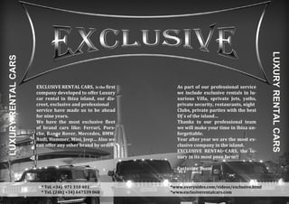 LUXURYRENTALCARS
EXCLUSIVE RENTAL CARS, Is the first
company developed to offer Luxury
car rental in Ibiza island, our dis-
creet, exclusive and professional
service have made us to be ahead
for nine years.
We have the most exclusive fleet
of brand cars like: Ferrari, Pors-
che, Range Rover, Mercedes, BMW,
Audi, Hummer, Mini, Jeep… Also we
can offer any other brand by order.
* Tel. +34) 971 310 401
* Tel. (24h) +34) 647539 068
LUXURYRENTALCARS
As part of our professional service
we include exclusive rentals in lu-
xurious Villa, sprivate Jets, yaths,
private security, restaurants, night
Clubs, private parties with the best
DJ´s of the island…
Thanks to our professional team
we will make your time in Ibiza un-
forgettable.
Year after year we are the most ex-
clusive company in the island.
EXCLUSIVE RENTAL CARS, the lu-
xury in its most pure form!!
Exclusive Team
*www.everysides.com/videos/exclusive.html
*www.exclusiverentalcars.com
 