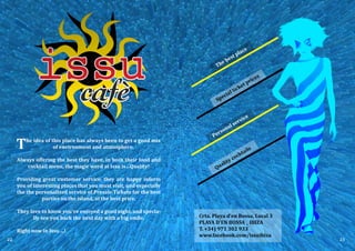 The idea of this place has always been to get a good mix
of environment and atmosphere.
Always offering the best they have, in both their food and
cocktail menu, the magic word at Issu is…Quality!
Providing great customer service, they are happy inform
you of interesting places that you must visit, and especially
the the personalized service of Presale Tickets for the best
parties on the island, at the best price.
They love to know you've enjoyed a good night, and specia-
lly see you back the next day with a big smile.
Right now in Issu ...!
Crta. Playa d’en Bossa, Local 3
PLAYA D’EN BOSSA _ IBIZA
T. +34) 971 302 933
www.facebook.com/issuibiza
Special ticket prices
Personal service
Quality cocktails
The best place
22 23
 