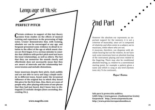 Rafael Bertrán
www.magxibz.com
38
Language of Music
PERFECT PITCH
Info para la protección auditiva.
GAES: http://www.gaes.es (Audiometrías Gratis)
Earprotech: http://www.earprotech.com
http://www.protectoresparalosoidos.es
39
2nd Part
Certain evidence in support of this last theory
comes from studies on the effects of musical
training and experience in the processing of high
notes. Crozier demonstrates that, with training,
absolute ear can be encouraged at any age, and
Sergeant presented some evidence in detail in re-
lation to the effect of the age at which music clas-
ses are first began. It is a serious mistake to consi-
der that children with perfect pitch need not learn
the tonal relationships, as well as others. The fact
that they can memorize the sounds clearly and
effortlessly does not necessarily mean that they
are aware of intervals and the relationship bet-
ween tension and melodic distentions.
Some musicians despite their pitch, clash audibly
and are not able to carry and sing a simple melo-
dy in different tones, found under the tyrannical
influence of the original key in which they heard
this piece for the first time. Also, there are cases of
people who, after playing with notes of one phrase
that they had just heard, don't know how to dis-
tinguish 25 melodic designs (lines ascending, des-
cending. Etc.).
However the absolute ear represents an im-
portant support for the memory, it is not a
criterion of musicality, since art is composed
of relativity and often exists in a subject, not in
musicians, while others who are not.
A musician, therefore, can dispense with ab-
solute hearing but not the relative. As we have
said, some musicians have an absolute hearing
of the instrument playing and even related to
the fingering. There may also be conditional
absolute hearing, i.e. relative to a conventional
starting point, for example a pattern given a
name and which is sung at any level (System
tonic do). To be continued...
 
