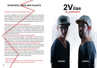 44 45
INTERVIEW _ IBIZA NEW TALENTS
Little history from your beginnings to today ....
Hi readers of Magxibz, we are Carlos Vila and Hector Avila, 2 guys that
after having the same tastes and a twist of fate, 8 years ago, just putting
music together to create our first after party in Ibiza, we feel that we
glued musically and we created 2Vilas. We were 2 kids who love music,
and we started to get together to create, gradually learning every day.
What is your source of musical inspiration?
The truth is that we have a quite extensive source of inspiration, be-
cause our music does not have a set stylel, both as djs or producers. We
have influences of 90’s house, since we grew up with that music, Todd
Terry, Kenny Dope , Dj Sneak etc ... but also love and feel the influence
of techno, which we soaked up much and admire artist like Ricardo Vi-
llalobos, Rhadoo, Raresh ...
What is your dynamic for B2B sets and producing?
From the first day we got together in the studio or the dj booth, we
feel we are one, only with 4 hands .... Many times during our set, we
don’t talk, or we sit for hours and study, each with its own inspiration.
Everything flows ... we feel very comfortable working with each other.
What is your opinion on the future of music and technology?
We think it is great that all the new technology is coming out, although
we are like our old ways ... We use almost all vinyl in our sets, and in our
studio, all the machines are old, we like to work with all analog.
Representing the icon for you as dj_productores Ibiza?
For us, ibiza is our home, this is where we have always been, Hector
from Ibiza and therefore he has it inside. Carlos is from Mallorca, but
has spent many years living in ibiza. Our whole life is here, and all our
passion for music comes from across this island.
NEWS RELEASES
https://soundcloud.com/user-242858825/isla001-snippets
https://soundcloud.com/isgud/wax-isgud-001
2Vilas
carloshector
dj_producers
 