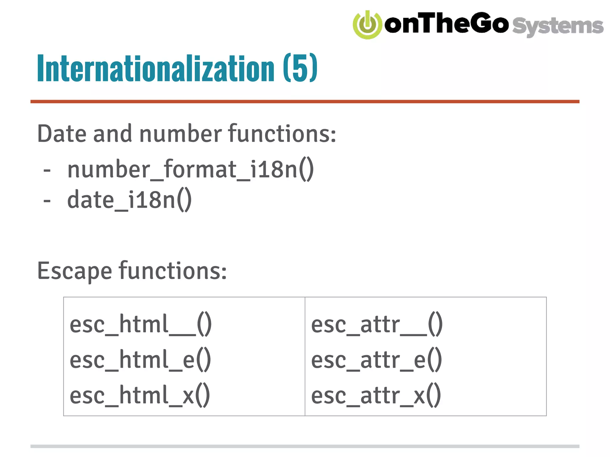 Internationalization (5)
Date and number functions:
- number_format_i18n()
- date_i18n()
Escape functions:
esc_html__()
esc_html_e()
esc_html_x()
esc_attr__()
esc_attr_e()
esc_attr_x()
 
