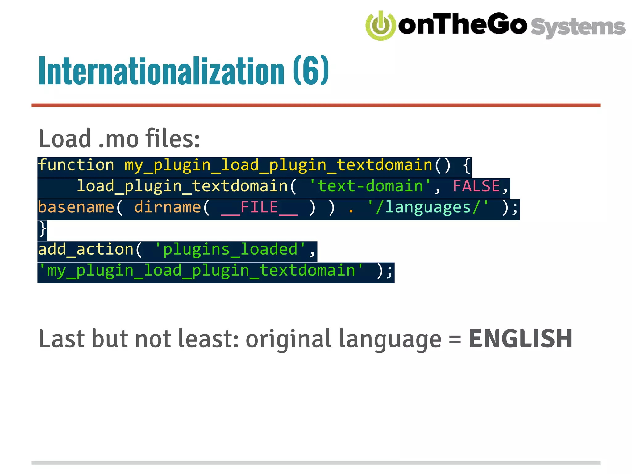 Internationalization (6)
Load .mo files:
function my_plugin_load_plugin_textdomain() {
load_plugin_textdomain( 'text-domain', FALSE,
basename( dirname( __FILE__ ) ) . '/languages/' );
}
add_action( 'plugins_loaded',
'my_plugin_load_plugin_textdomain' );
Last but not least: original language = ENGLISH
 