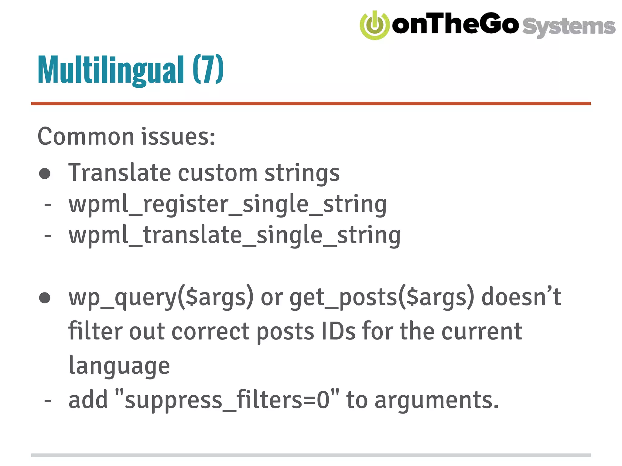 Multilingual (7)
Common issues:
● Translate custom strings
- wpml_register_single_string
- wpml_translate_single_string
● wp_query($args) or get_posts($args) doesn’t
filter out correct posts IDs for the current
language
- add "suppress_filters=0" to arguments.
 